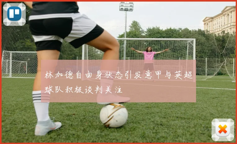 林加德自由身状态引发意甲与英超球队积极谈判关注