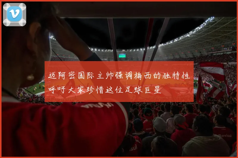 迈阿密国际主帅强调梅西的独特性呼吁大家珍惜这位足球巨星