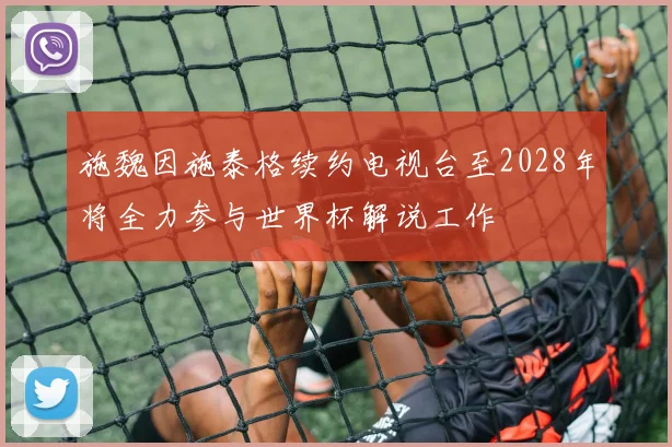 施魏因施泰格续约电视台至2028年将全力参与世界杯解说工作