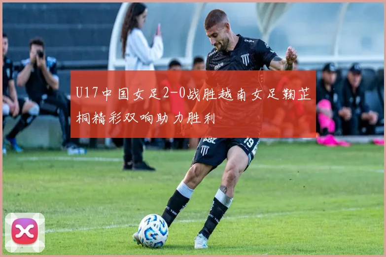 U17中国女足2-0战胜越南女足鞠芷桐精彩双响助力胜利