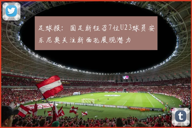 足球报：国足新征召7位U23球员安东尼奥关注新面孔展现潜力
