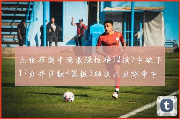 杰伦布朗半场表现惊艳12投7中砍下17分并贡献4篮板3助攻三分球命中率高达75
