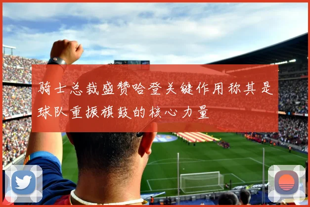 骑士总裁盛赞哈登关键作用称其是球队重振旗鼓的核心力量