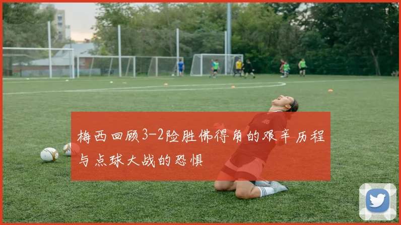 梅西回顾3-2险胜佛得角的艰辛历程与点球大战的恐惧
