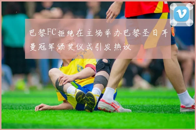 巴黎FC拒绝在主场举办巴黎圣日耳曼冠军颁奖仪式引发热议